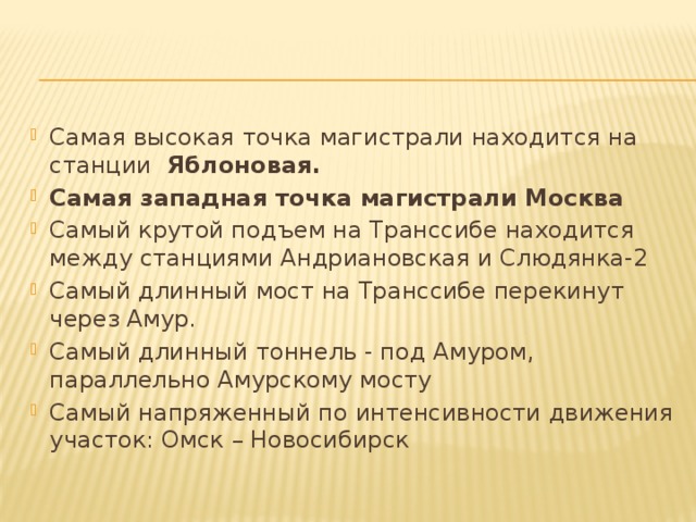 Самая высокая точка магистрали находится на станции  Яблоновая. Самая западная точка магистрали Москва Самый крутой подъем на Транссибе находится между станциями Андриановская и Слюдянка-2 Самый длинный мост на Транссибе перекинут через Амур. Самый длинный тоннель - под Амуром, параллельно Амурскому мосту  Самый напряженный по интенсивности движения участок: Омск – Новосибирск 