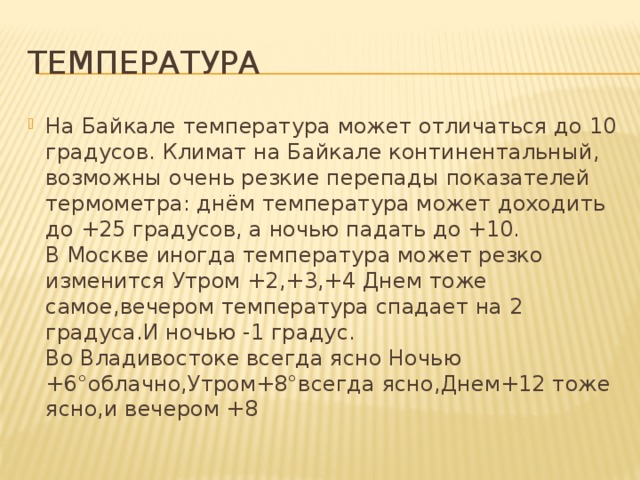 температура На Байкале температура может отличаться до 10 градусов. Климат на Байкале континентальный, возможны очень резкие перепады показателей термометра: днём температура может доходить до +25 градусов, а ночью падать до +10.  В Москве иногда температура может резко изменится Утром +2,+3,+4 Днем тоже самое,вечером температура спадает на 2 градуса.И ночью -1 градус.  Во Владивостоке всегда ясно Ночью +6°облачно,Утром+8°всегда ясно,Днем+12 тоже ясно,и вечером +8 