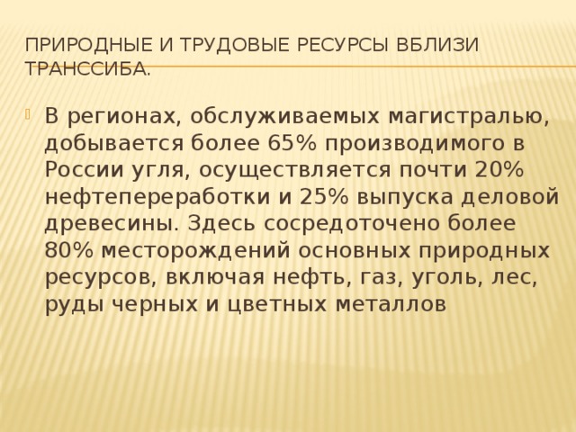 Природные и трудовые ресурсы вблизи Транссиба. В регионах, обслуживаемых магистралью, добывается более 65% производимого в России угля, осуществляется почти 20% нефтепереработки и 25% выпуска деловой древесины. Здесь сосредоточено более 80% месторождений основных природных ресурсов, включая нефть, газ, уголь, лес, руды черных и цветных металлов     