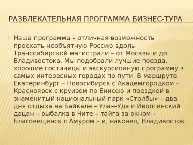 Развлекательная программа бизнес-тура Наша программа – отличная возможность проехать необъятную Россию вдоль Транссибирской магистрали – от Москвы и до Владивостока. Мы подобрали лучшие поезда, хорошие гостиницы и экскурсионную программу в самых интересных городах по пути. В маршруте: Екатеринбург – Новосибирск с Академгородком – Красноярск с круизом по Енисею и поездкой в знаменитый национальный парк «Столбы» – два дня отдыха на Байкале – Улан-Удэ и Иволгинский дацан – рыбалка в Чите – тайга за окном – Благовещенск с Амуром – и, наконец, Владивосток. 