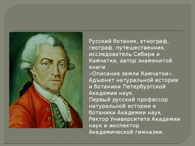 Русский ботаник, этнограф, географ, путешественник, исследователь Сибири и Камчатки, автор знаменитой книги «Описание земли Камчатки». Адъюнкт натуральной истории и ботаники Петербургской Академии наук. Первый русский профессор натуральной истории и ботаники Академии наук. Ректор Университета Академии наук и инспектор Академической гимназии. 