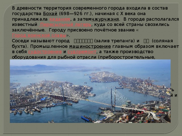 В древности территория современного города входила в состав государства  Бохай  (698—926 гг.), начиная с X века она принадлежала  киданям , а затем чжурчжэня .  В городе располагался известный  Пересыльный лагерь , куда со всей страны свозились заключённые.  Городу присвоено почётное звание « Город воинской славы ». Соседи называют город   符拉迪沃斯托克 (залив трепанга) и   浦塩 (соляная бухта). Промышленное  машиностроение  главным образом включает в себя  судостроение  и  судоремонт , а также производство оборудования для рыбной отрасли (приборостроительные, инструментальные и радиозаводы). Для внутренних нужд имеется лёгкая, пищевая ( рыбокомбинат , несколько хлебозаводов, мясокомбинаты, молокозавод,  кондитерская фабрика , заводы ликёро-водочных и пиво-безалкогольных напитков), а также химическая (заводы бытовой химии и косметических средств) и строительная промышленность (заводы строительных материалов, железобетонных конструкций и комбинаты крупнопанельного домостроения). Город является базой рыбного промысла и рефрижераторного флота. 