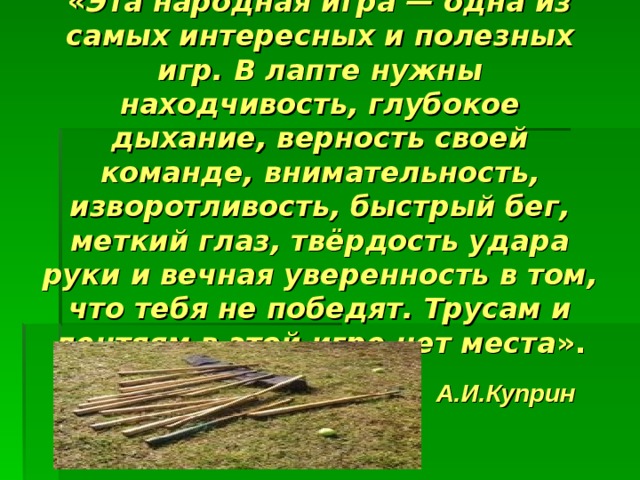 « Эта народная игра — одна из самых интересных и полезных игр. В лапте нужны находчивость, глубокое дыхание, верность своей команде, внимательность, изворотливость, быстрый бег, меткий глаз, твёрдость удара руки и вечная уверенность в том, что тебя не победят. Трусам и лентяям в этой игре нет места ».  А.И.Куприн 