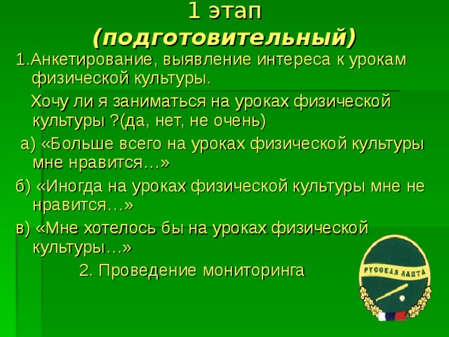 1 этап  (подготовительный) 1.Анкетирование, выявление интереса к урокам физической культуры.  Хочу ли я заниматься на уроках физической культуры ?(да, нет, не очень)  а) «Больше всего на уроках физической культуры мне нравится…» б) «Иногда на уроках физической культуры мне не нравится…» в) «Мне хотелось бы на уроках физической культуры…»  2. Проведение мониторинга 