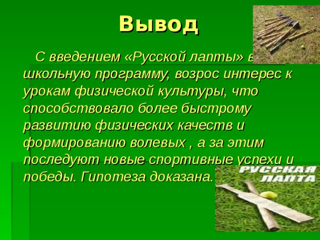 Вывод  С введением «Русской лапты» в школьную программу, возрос интерес к урокам физической культуры, что способствовало более быстрому развитию физических качеств и формированию волевых , а за этим последуют новые спортивные успехи и победы. Гипотеза доказана. 