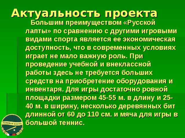 Актуальность проекта  Большим преимуществом «Русской лапты» по сравнению с другими игровыми видами спорта является ее экономическая доступность, что в современных условиях играет не мало важную роль. При проведение учебной и внеклассной работы здесь не требуется больших средств на приобретение оборудования и инвентаря. Для игры достаточно ровной площадки размером 45-55 м. в длину и 25-40 м. в ширину, несколько деревянных бит длинной от 60 до 110 см. и мяча для игры в большой теннис. 