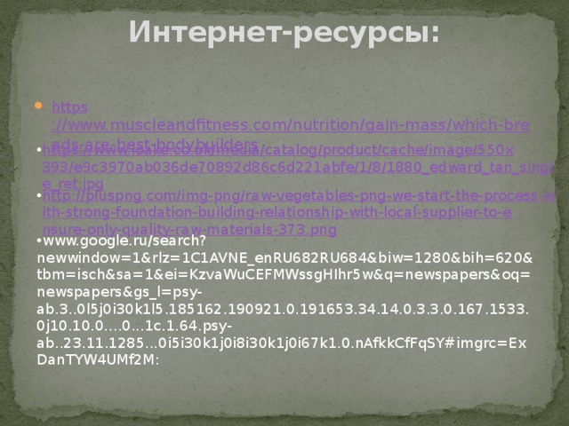 Интернет-ресурсы:   https ://www.muscleandfitness.com/nutrition/gain-mass/which-breads-are-best-bodybuilders https://www.loake.co.uk/media/catalog/product/cache/image/550x393/e9c3970ab036de70892d86c6d221abfe/1/8/1880_edward_tan_single_ret.jpg http://pluspng.com/img-png/raw-vegetables-png-we-start-the-process-with-strong-foundation-building-relationship-with-local-supplier-to-ensure-only-quality-raw-materials-373.png www.google.ru/search?newwindow=1&rlz=1C1AVNE_enRU682RU684&biw=1280&bih=620&tbm=isch&sa=1&ei=KzvaWuCEFMWssgHIhr5w&q=newspapers&oq=newspapers&gs_l=psy-ab.3..0l5j0i30k1l5.185162.190921.0.191653.34.14.0.3.3.0.167.1533.0j10.10.0....0...1c.1.64.psy-ab..23.11.1285...0i5i30k1j0i8i30k1j0i67k1.0.nAfkkCfFqSY#imgrc=ExDanTYW4UMf2M: 