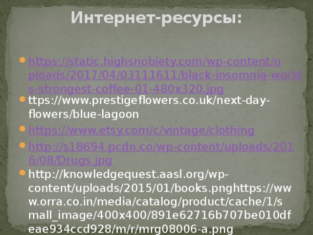 Интернет-ресурсы:   https://static.highsnobiety.com/wp-content/uploads/2017/04/03111611/black-insomnia-worlds-strongest-coffee-01-480x320.jpg ttps://www.prestigeflowers.co.uk/next-day-flowers/blue-lagoon https://www.etsy.com/c/vintage/clothing http://s18694.pcdn.co/wp-content/uploads/2016/08/Drugs.jpg http://knowledgequest.aasl.org/wp-content/uploads/2015/01/books.pnghttps://www.orra.co.in/media/catalog/product/cache/1/small_image/400x400/891e62716b707be010dfeae934ccd928/m/r/mrg08006-a.png 