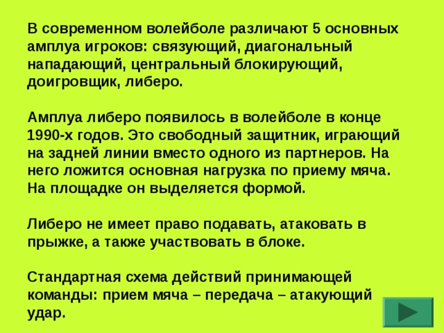В современном волейболе различают 5 основных амплуа игроков: связующий, диагональный нападающий, центральный блокирующий, доигровщик, либеро.  Амплуа либеро появилось в волейболе в конце 1990-х годов. Это свободный защитник, играющий на задней линии вместо одного из партнеров. На него ложится основная нагрузка по приему мяча. На площадке он выделяется формой.  Либеро не имеет право подавать, атаковать в прыжке, а также участвовать в блоке.  Стандартная схема действий принимающей команды: прием мяча – передача – атакующий удар.  