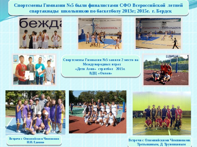 Спортсмены Гимназии №5 были финалистами СФО Всероссийской летней спартакиады школьников по баскетболу 2013г; 2015г. г. Бердск Спортсмены Гимназии №5 заняли 2 место на Международных играх «Дети Азии» стритбол 2015г. ВДЦ «Океан» Встречи с Олимпийским Чемпионом И.И. Едешко Встречи с Олимпийскими Чемпионами. Третьяковым, Д. Труненковым 