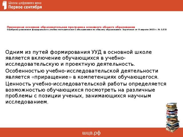        Примерная основная образовательная программа основного общего образования  Одобрена решением федерального учебно-методического объединения по общему образованию (протокол от 8 апреля 2015 г. № 1/15)         Одним из путей формирования УУД в основной школе является включение обучающихся в учебно-исследовательскую и проектную деятельность. Особенностью учебно-исследовательской деятельности является «приращение» в компетенциях обучающегося. Ценность учебно-исследовательской работы определяется возможностью обучающихся посмотреть на различные проблемы с позиции ученых, занимающихся научным исследованием. 