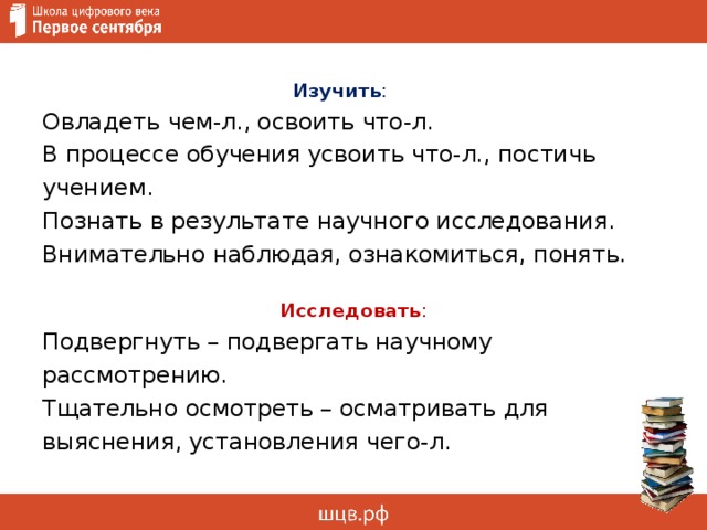 Изучить :  Овладеть чем-л., освоить что-л.   В процессе обучения усвоить что-л., постичь учением.   Познать в результате научного исследования.   Внимательно наблюдая, ознакомиться, понять.   Исследовать : Подвергнуть – подвергать научному рассмотрению. Тщательно осмотреть – осматривать для выяснения, установления чего-л. 
