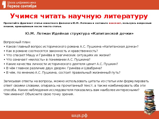 Учимся читать научную литературу   Прочитайте фрагмент статьи известного филолога Ю.М. Лотмана и составьте конспект , пользуясь вопросным планом, приведённым после текста статьи.  Ю.М. Лотман Идейная структура «Капитанской дочки» Вопросный план: • Каков главный вопрос исторического романа А.С. Пушкина «Капитанская дочка»? • Как в романе соотносятся законность и нравственность? • Что спасает Машу и Гринёва в трагических ситуациях их жизни? • Что означает «милость» в понимании А.С. Пушкина? • Какие качества личности исторического деятеля ценит А.С. Пушкин? • В чём главное различие двух дворян: Гринёва и Швабрина? • В чём, по мнению А.С. Пушкина, состоит правильный жизненный путь?   Записывая ответы на вопросы, можно использовать цитаты из статьи или формулировать ответ своими словами, опираясь на прочитанный текст, а также комбинировать оба эти способа. Какие наблюдения исследователя показались вам наиболее интересными?  Чем именно? Объясните свою точку зрения.       
