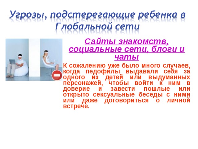 Сайты знакомств, социальные сети, блоги и чаты К сожалению уже было много случаев, когда педофилы выдавали себя за одного из детей или выдуманных персонажей, чтобы войти к ним в доверие и завести пошлые или открыто сексуальные беседы с ними или даже договориться о личной встрече.  