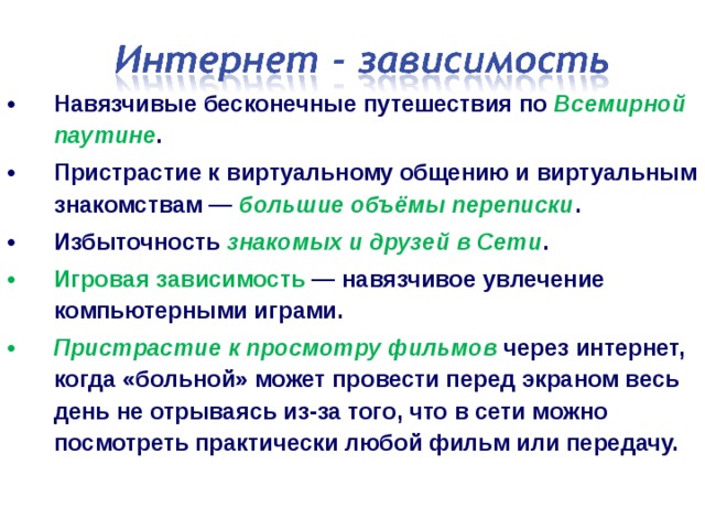 Навязчивые бесконечные путешествия по Всемирной паутине . Пристрастие к виртуальному общению и виртуальным знакомствам — большие объёмы переписки . Избыточность знакомых и друзей в Сети . Игровая зависимость  — навязчивое увлечение компьютерными играми. Пристрастие к просмотру фильмов через интернет, когда «больной» может провести перед экраном весь день не отрываясь из-за того, что в сети можно посмотреть практически любой фильм или передачу.  