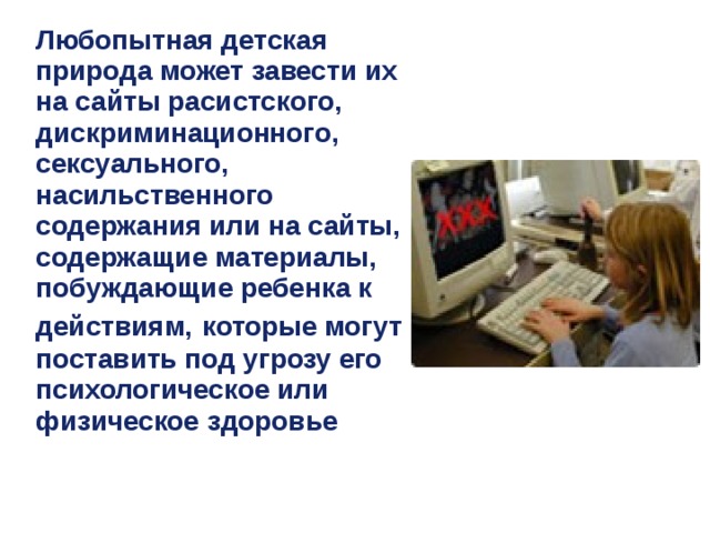 Любопытная детская природа может завести их на сайты расистского, дискриминационного, сексуального, насильственного содержания или на сайты, содержащие материалы, побуждающие ребенка к действиям,  которые могут поставить под угрозу его психологическое или физическое здоровье 
