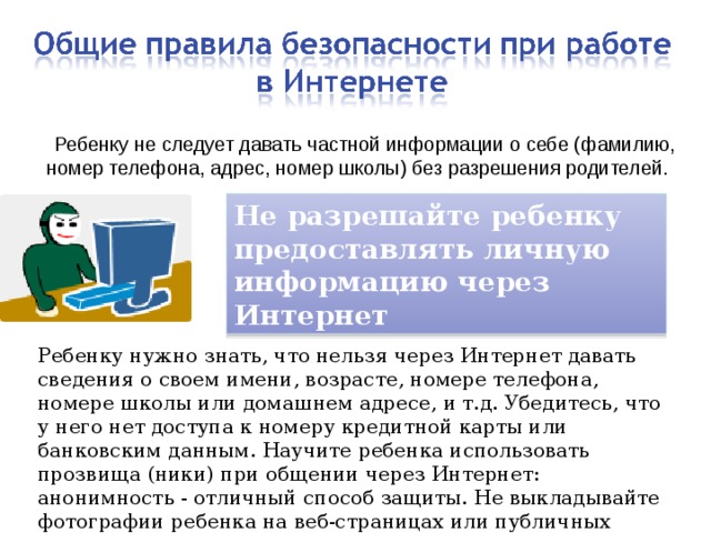  Ребенку не следует давать частной информации о себе (фамилию, номер телефона, адрес, номер школы) без разрешения родителей. Не разрешайте ребенку предоставлять личную информацию через Интернет Ребенку нужно знать, что нельзя через Интернет давать сведения о своем имени, возрасте, номере телефона, номере школы или домашнем адресе, и т.д. Убедитесь, что у него нет доступа к номеру кредитной карты или банковским данным. Научите ребенка использовать прозвища (ники) при общении через Интернет: анонимность - отличный способ защиты. Не выкладывайте фотографии ребенка на веб-страницах или публичных форумах. 