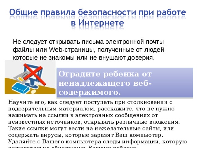 Не следует открывать письма электронной почты, файлы или Web-страницы, полученные от людей, которые не знакомы или не внушают доверия. Оградите ребенка от ненадлежащего веб-содержимого. Научите его, как следует поступать при столкновении с подозрительным материалом, расскажите, что не нужно нажимать на ссылки в электронных сообщениях от неизвестных источников, открывать различные вложения. Такие ссылки могут вести на нежелательные сайты, или содержать вирусы, которые заразят Ваш компьютер. Удаляйте с Вашего компьютера следы информации, которую нежелательно обнаружить Вашему ребенку. 