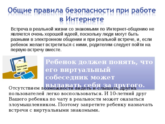 Встреча в реальной жизни со знакомыми по Интернет-общению не является очень хорошей идеей, поскольку люди могут быть разными в электронном общении и при реальной встрече, и, если ребенок желает встретиться с ними, родителям следует пойти на первую встречу вместе. Ребенок должен понять, что его виртуальный собеседник может выдавать себя за другого. Отсутствием возможности видеть и слышать других пользователей легко воспользоваться. И 10-летний друг Вашего ребенка по чату в реальности может оказаться злоумышленником. Поэтому запретите ребенку назначать встречи с виртуальными знакомыми. 