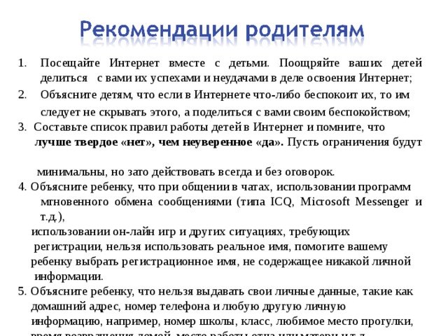 Посещайте Интернет вместе с детьми. Поощряйте ваших детей делиться с вами их успехами и неудачами в деле освоения Интернет; 2. Объясните детям, что если в Интернете что-либо беспокоит их, то им  следует не скрывать этого, а поделиться с вами своим беспокойством; 3. Составьте список правил работы детей в Интернет и помните, что  лучше твердое «нет», чем неуверенное «да». Пусть ограничения будут   минимальны, но зато действовать всегда и без оговорок. 4. Объясните ребенку, что при общении в чатах, использовании программ  мгновенного обмена сообщениями (типа ICQ, Microsoft Messenger и т.д.),  использовании он-лайн игр и других ситуациях, требующих  регистрации, нельзя использовать реальное имя, помогите вашему  ребенку выбрать регистрационное имя, не содержащее никакой личной  информации. 5. Объясните ребенку, что нельзя выдавать свои личные данные, такие как  домашний адрес, номер телефона и любую другую личную  информацию, например, номер школы, класс, любимое место прогулки,  время возвращения домой, место работы отца или матери и т.д 