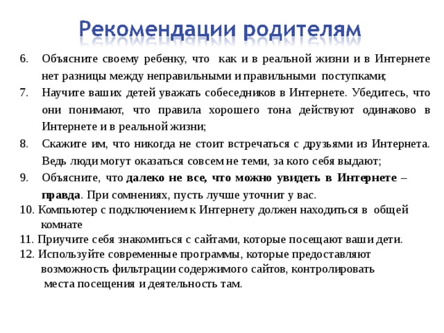 Объясните своему ребенку, что как и в реальной жизни и в Интернете нет разницы между неправильными и правильными поступками; Научите ваших детей уважать собеседников в Интернете. Убедитесь, что они понимают, что правила хорошего тона действуют одинаково в Интернете и в реальной жизни; Скажите им, что никогда не стоит встречаться с друзьями из Интернета. Ведь люди могут оказаться совсем не теми, за кого себя выдают; Объясните, что  далеко не все, что можно увидеть в Интернете – правда . При сомнениях, пусть лучше уточнит у вас. 10. Компьютер с подключением к Интернету должен находиться в общей  комнате 11. Приучите себя знакомиться с сайтами, которые посещают ваши дети. 12. Используйте современные программы, которые предоставляют  возможность фильтрации содержимого сайтов, контролировать  места посещения и деятельность там. 
