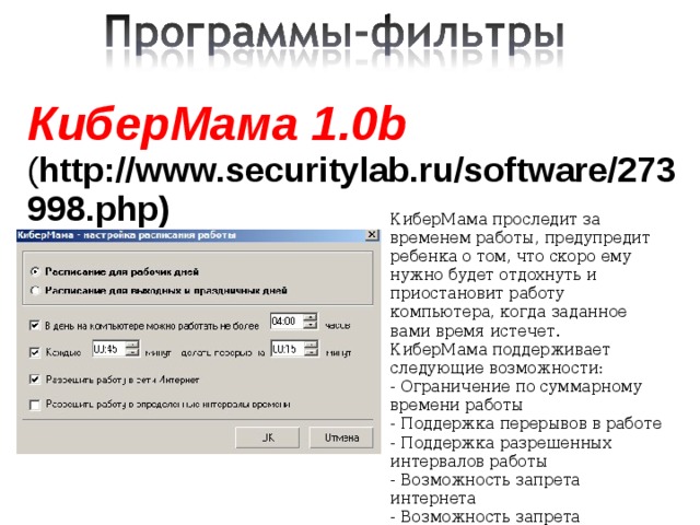 КиберМама 1.0b ( http://www.securitylab.ru/software/273998.php)    КиберМама проследит за временем работы, предупредит ребенка о том, что скоро ему нужно будет отдохнуть и приостановит работу компьютера, когда заданное вами время истечет. КиберМама поддерживает следующие возможности: - Ограничение по суммарному времени работы - Поддержка перерывов в работе - Поддержка разрешенных интервалов работы - Возможность запрета интернета - Возможность запрета игр/программ    