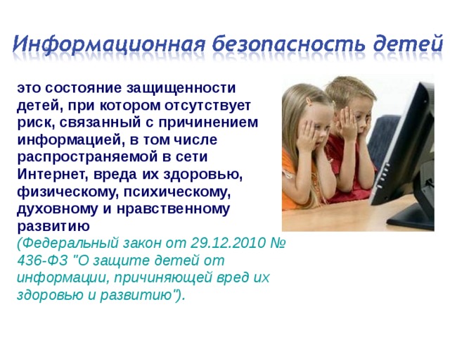 это состояние защищенности детей, при котором отсутствует риск, связанный с причинением информацией, в том числе распространяемой в сети Интернет, вреда их здоровью, физическому, психическому, духовному и нравственному развитию  (Федеральный закон от 29.12.2010 № 436-ФЗ 