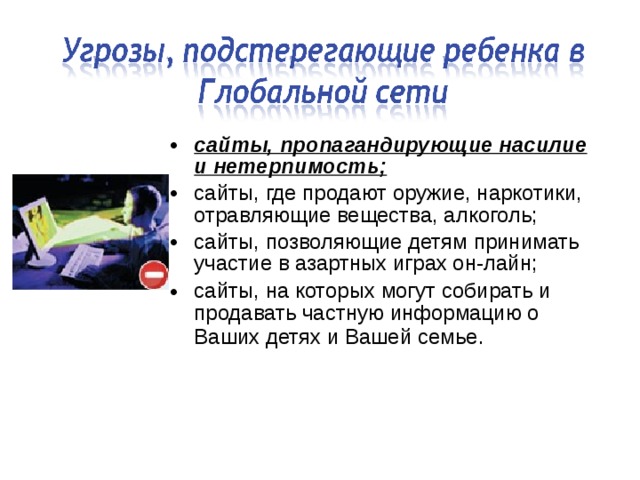 сайты, пропагандирующие насилие и нетерпимость; сайты, где продают оружие, наркотики, отравляющие вещества, алкоголь; сайты, позволяющие детям принимать участие в азартных играх он-лайн; сайты, на которых могут собирать и продавать частную информацию о Ваших детях и Вашей семье.  