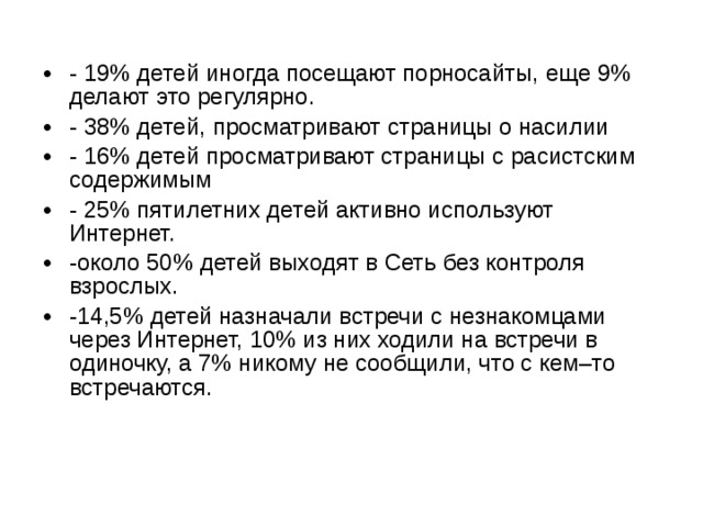 - 19% детей иногда посещают порносайты, еще 9% делают это регулярно. - 38% детей, просматривают страницы о насилии - 16% детей просматривают страницы с расистским содержимым - 25% пятилетних детей активно используют Интернет. -около 50% детей выходят в Сеть без контроля взрослых. -14,5% детей назначали встречи с незнакомцами через Интернет, 10% из них ходили на встречи в одиночку, а 7% никому не сообщили, что с кем–то встречаются. 