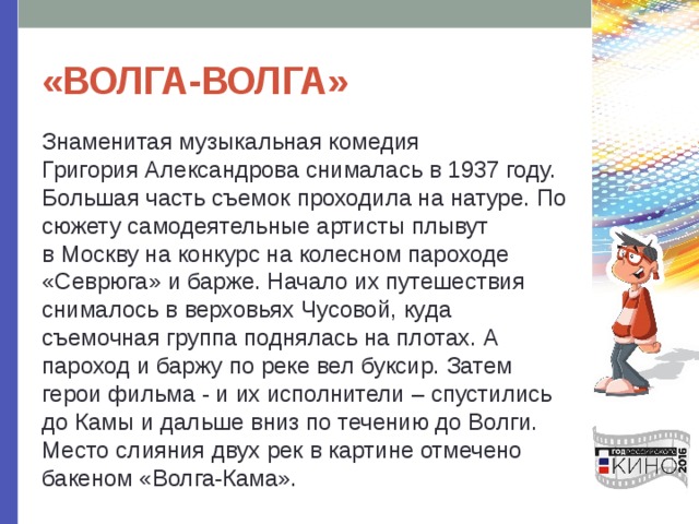 «ВОЛГА-ВОЛГА» Знаменитая музыкальная комедия Григория Александрова снималась в 1937 году. Большая часть съемок проходила на натуре. По сюжету самодеятельные артисты плывут в Москву на конкурс на колесном пароходе «Севрюга» и барже. Начало их путешествия снималось в верховьях Чусовой, куда съемочная группа поднялась на плотах. А пароход и баржу по реке вел буксир. Затем герои фильма - и их исполнители – спустились до Камы и дальше вниз по течению до Волги. Место слияния двух рек в картине отмечено бакеном «Волга-Кама». 