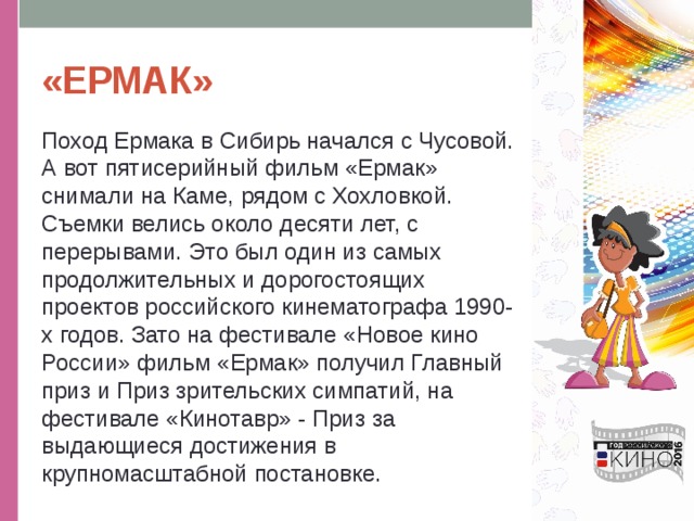 «ЕРМАК» Поход Ермака в Сибирь начался с Чусовой. А вот пятисерийный фильм «Ермак» снимали на Каме, рядом с Хохловкой. Съемки велись около десяти лет, с перерывами. Это был один из самых продолжительных и дорогостоящих проектов российского кинематографа 1990-х годов. Зато на фестивале «Новое кино России» фильм «Ермак» получил Главный приз и Приз зрительских симпатий, на фестивале «Кинотавр» - Приз за выдающиеся достижения в крупномасштабной постановке. 