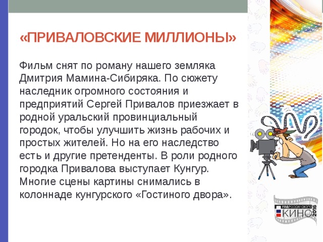 «ПРИВАЛОВСКИЕ МИЛЛИОНЫ» Фильм снят по роману нашего земляка Дмитрия Мамина-Сибиряка. По сюжету наследник огромного состояния и предприятий Сергей Привалов приезжает в родной уральский провинциальный городок, чтобы улучшить жизнь рабочих и простых жителей. Но на его наследство есть и другие претенденты. В роли родного городка Привалова выступает Кунгур. Многие сцены картины снимались в колоннаде кунгурского «Гостиного двора». 