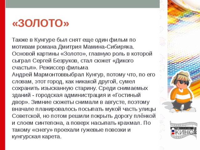 «ЗОЛОТО» Также в Кунгуре был снят еще один фильм по мотивам романа Дмитрия Мамина-Сибиряка. Основой картины «Золото», главную роль в которой сыграл Сергей Безруков, стал сюжет «Дикого счастья». Режиссер фильма Андрей Мармонтоввыбрал Кунгур, потому что, по его словам, этот город, как никакой другой, сумел сохранить изысканную старину. Среди снимаемых зданий - городская администрация и «Гостиный двор». Зимние сюжеты снимали в августе, поэтому вначале планировалось посыпать мукой часть улицы Советской, но потом решили покрыть дорогу плёнкой и слоем синтепона, а поверх насыпать крахмал. По такому «снегу» проехали гужевые повозки и кунгурская карета. 