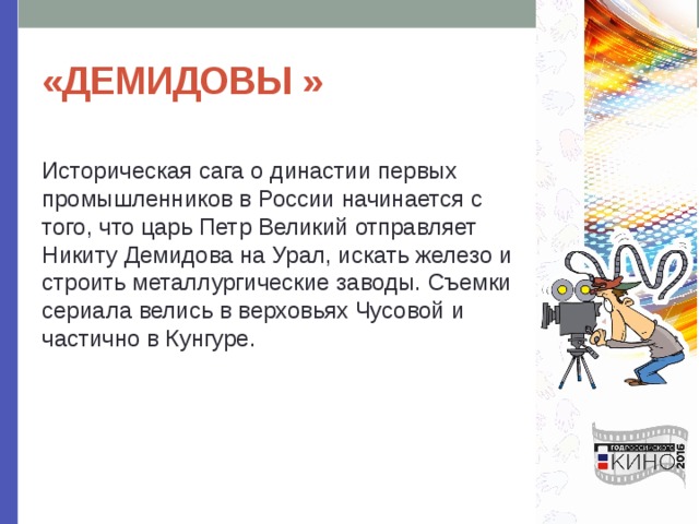 «ДЕМИДОВЫ » Историческая сага о династии первых промышленников в России начинается с того, что царь Петр Великий отправляет Никиту Демидова на Урал, искать железо и строить металлургические заводы. Съемки сериала велись в верховьях Чусовой и частично в Кунгуре. 