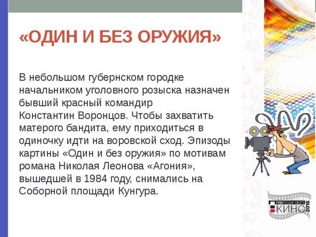 «ОДИН И БЕЗ ОРУЖИЯ» В небольшом губернском городке начальником уголовного розыска назначен бывший красный командир Константин Воронцов. Чтобы захватить матерого бандита, ему приходиться в одиночку идти на воровской сход. Эпизоды картины «Один и без оружия» по мотивам романа Николая Леонова «Агония», вышедшей в 1984 году, снимались на Соборной площади Кунгура. 