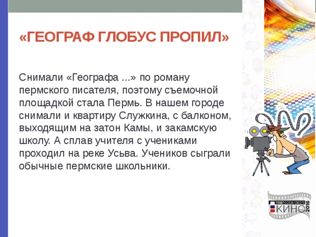 «ГЕОГРАФ ГЛОБУС ПРОПИЛ» Снимали «Географа ...» по роману пермского писателя, поэтому съемочной площадкой стала Пермь. В нашем городе снимали и квартиру Служкина, с балконом, выходящим на затон Камы, и закамскую школу. А сплав учителя с учениками проходил на реке Усьва. Учеников сыграли обычные пермские школьники. 