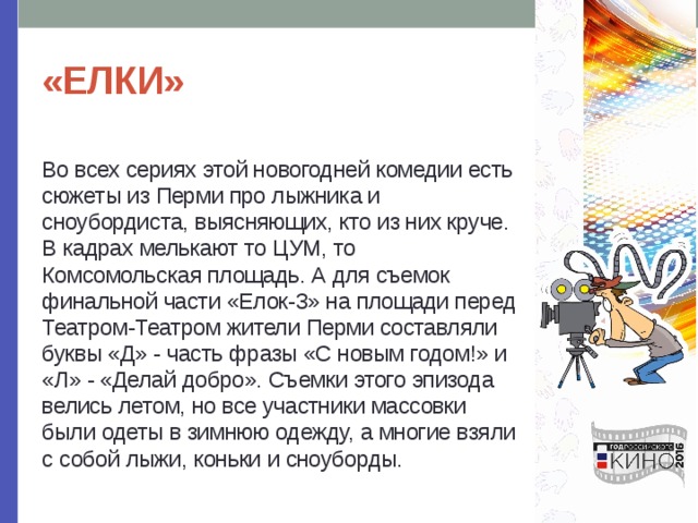 «ЕЛКИ» Во всех сериях этой новогодней комедии есть сюжеты из Перми про лыжника и сноубордиста, выясняющих, кто из них круче. В кадрах мелькают то ЦУМ, то Комсомольская площадь. А для съемок финальной части «Елок-3» на площади перед Театром-Театром жители Перми составляли буквы «Д» - часть фразы «С новым годом!» и «Л» - «Делай добро». Съемки этого эпизода велись летом, но все участники массовки были одеты в зимнюю одежду, а многие взяли с собой лыжи, коньки и сноуборды. 