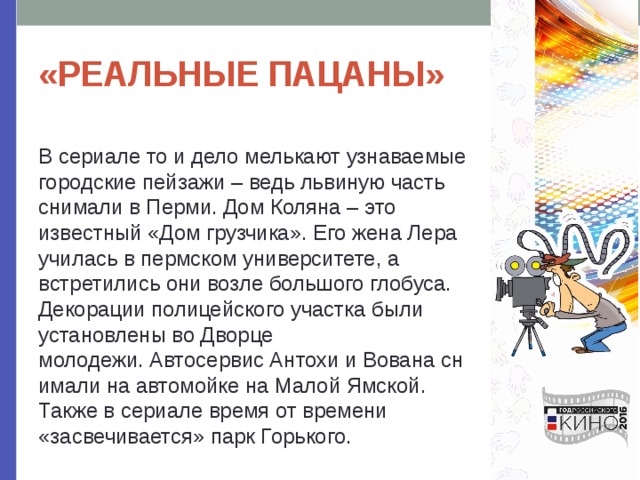 «РЕАЛЬНЫЕ ПАЦАНЫ» В сериале то и дело мелькают узнаваемые городские пейзажи – ведь львиную часть снимали в Перми. Дом Коляна – это известный «Дом грузчика». Его жена Лера училась в пермском университете, а встретились они возле большого глобуса. Декорации полицейского участка были установлены во Дворце молодежи. Автосервис Антохи и Вована снимали на автомойке на Малой Ямской. Также в сериале время от времени «засвечивается» парк Горького. 