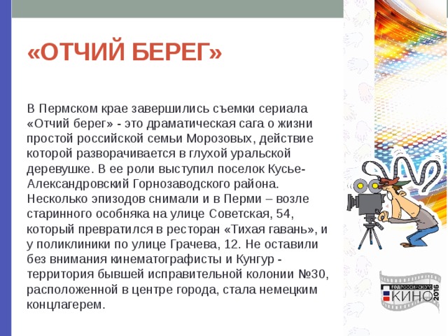 «ОТЧИЙ БЕРЕГ» В Пермском крае завершились съемки сериала «Отчий берег» - это драматическая сага о жизни простой российской семьи Морозовых, действие которой разворачивается в глухой уральской деревушке. В ее роли выступил поселок Кусье-Александровский Горнозаводского района. Несколько эпизодов снимали и в Перми – возле старинного особняка на улице Советская, 54, который превратился в ресторан «Тихая гавань», и у поликлиники по улице Грачева, 12. Не оставили без внимания кинематографисты и Кунгур - территория бывшей исправительной колонии №30, расположенной в центре города, стала немецким концлагерем. 