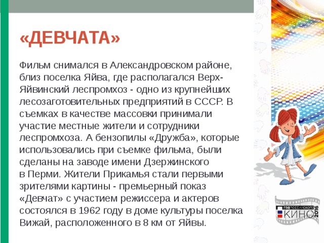 «ДЕВЧАТА» Фильм снимался в Александровском районе, близ поселка Яйва, где располагался Верх-Яйвинский леспромхоз - одно из крупнейших лесозаготовительных предприятий в СССР. В съемках в качестве массовки принимали участие местные жители и сотрудники леспромхоза. А бензопилы «Дружба», которые использовались при съемке фильма, были сделаны на заводе имени Дзержинского в Перми. Жители Прикамья стали первыми зрителями картины - премьерный показ «Девчат» с участием режиссера и актеров состоялся в 1962 году в доме культуры поселка Вижай, расположенного в 8 км от Яйвы. 
