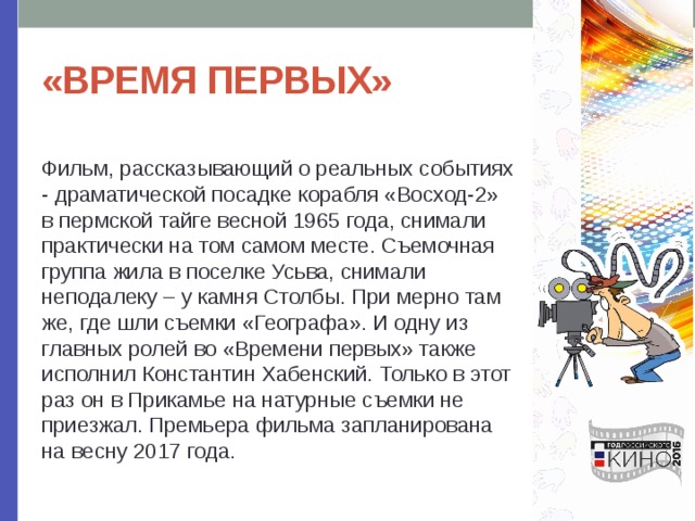«ВРЕМЯ ПЕРВЫХ» Фильм, рассказывающий о реальных событиях - драматической посадке корабля «Восход-2» в пермской тайге весной 1965 года, снимали практически на том самом месте. Съемочная группа жила в поселке Усьва, снимали неподалеку – у камня Столбы. При мерно там же, где шли съемки «Географа». И одну из главных ролей во «Времени первых» также исполнил Константин Хабенский. Только в этот раз он в Прикамье на натурные съемки не приезжал. Премьера фильма запланирована на весну 2017 года. 