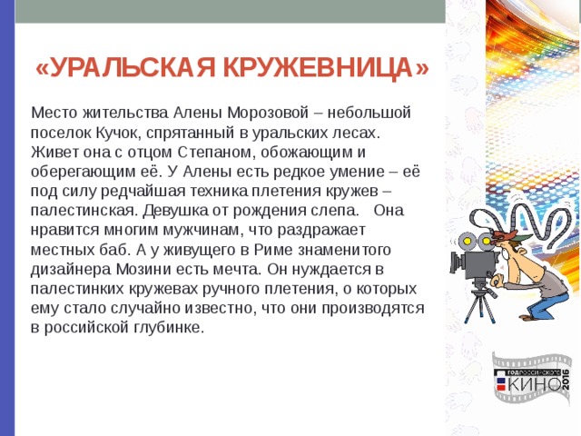 «УРАЛЬСКАЯ КРУЖЕВНИЦА» Место жительства Алены Морозовой – небольшой поселок Кучок, спрятанный в уральских лесах. Живет она с отцом Степаном, обожающим и оберегающим её. У Алены есть редкое умение – её под силу редчайшая техника плетения кружев – палестинская. Девушка от рождения слепа. Она нравится многим мужчинам, что раздражает местных баб. А у живущего в Риме знаменитого дизайнера Мозини есть мечта. Он нуждается в палестинких кружевах ручного плетения, о которых ему стало случайно известно, что они производятся в российской глубинке. 