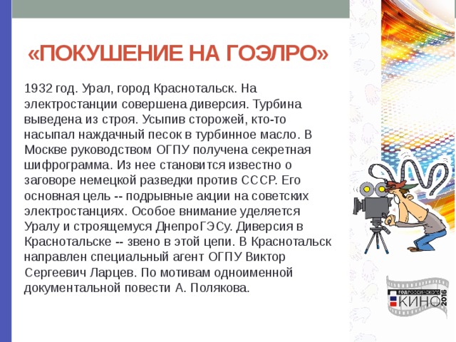 «ПОКУШЕНИЕ НА ГОЭЛРО» 1932 год. Урал, город Краснотальск. На электростанции совершена диверсия. Турбина выведена из строя. Усыпив сторожей, кто-то насыпал наждачный песок в турбинное масло. В Москве руководством ОГПУ получена секретная шифрограмма. Из нее становится известно о заговоре немецкой разведки против СССР. Его основная цель -- подрывные акции на советских электростанциях. Особое внимание уделяется Уралу и строящемуся ДнепроГЭСу. Диверсия в Краснотальске -- звено в этой цепи. В Краснотальск направлен специальный агент ОГПУ Виктор Сергеевич Ларцев. По мотивам одноименной документальной повести А. Полякова. 