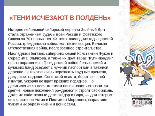 «ТЕНИ ИСЧЕЗАЮТ В ПОЛДЕНЬ» История небольшой сибирской деревни Зелёный Дол стала отражением судьбы всей России и Советского Союза за 70 первых лет XX века: последние годы царской России, гражданская война, коллективизация, Великая Отечественная война, послевоенное строительство. Наследники богатых сибирских семей Константин Жуков и Серафима Клычкова, а также их друг Тарас 