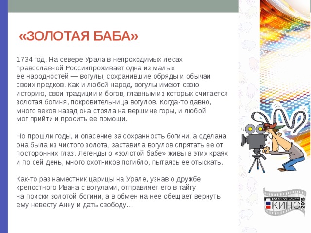 «ЗОЛОТАЯ БАБА» 1734 год. На севере Урала в непроходимых лесах православной Россиипроживает одна из малых ее народностей — вогулы, сохранившие обряды и обычаи своих предков. Как и любой народ, вогулы имеют свою историю, свои традиции и богов, главным из которых считается золотая богиня, покровительница вогулов. Когда-то давно, много веков назад она стояла на вершине горы, и любой мог прийти и просить ее помощи.    Но прошли годы, и опасение за сохранность богини, а сделана она была из чистого золота, заставила вогулов спрятать ее от посторонних глаз. Легенды о «золотой бабе» живы в этих краях и по сей день, много охотников погибло, пытаясь ее отыскать.   Как-то раз наместник царицы на Урале, узнав о дружбе крепостного Ивана с вогулами, отправляет его в тайгу на поиски золотой богини, а в обмен на нее обещает вернуть ему невесту Анну и дать свободу… 