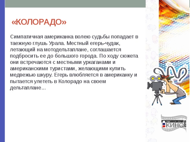 «КОЛОРАДО» Симпатичная американка волею судьбы попадает в таежную глушь Урала. Местный егерь-чудак, летающий на мотодельтаплане, соглашается подбросить ее до большого города. По ходу сюжета они встречаются с местными уркаганами и американскими туристами, желающими купить медвежью шкуру. Егерь влюбляется в американку и пытается улететь в Колорадо на своем дельтаплане... 