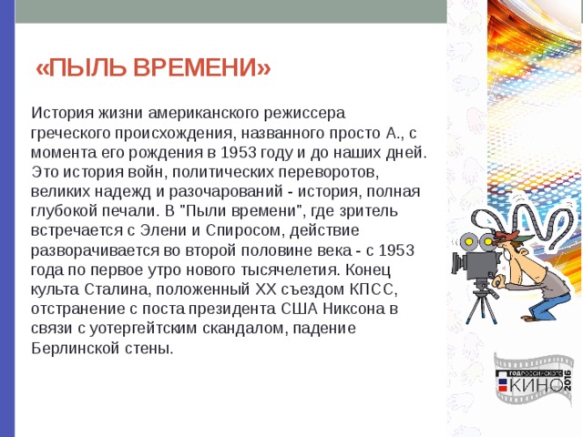 «ПЫЛЬ ВРЕМЕНИ» История жизни американского режиссера греческого происхождения, названного просто А., с момента его рождения в 1953 году и до наших дней. Это история войн, политических переворотов, великих надежд и разочарований - история, полная глубокой печали. В 