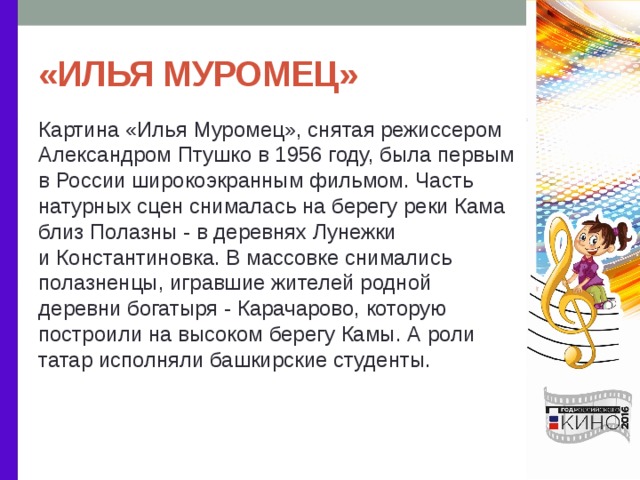 «ИЛЬЯ МУРОМЕЦ» Картина «Илья Муромец», снятая режиссером Александром Птушко в 1956 году, была первым в России широкоэкранным фильмом. Часть натурных сцен снималась на берегу реки Кама близ Полазны - в деревнях Лунежки и Константиновка. В массовке снимались полазненцы, игравшие жителей родной деревни богатыря - Карачарово, которую построили на высоком берегу Камы. А роли татар исполняли башкирские студенты. 