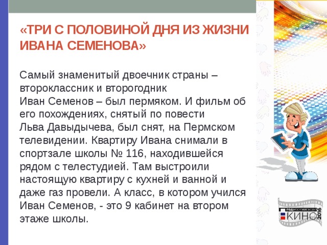 «ТРИ С ПОЛОВИНОЙ ДНЯ ИЗ ЖИЗНИ ИВАНА СЕМЕНОВА» Самый знаменитый двоечник страны – второклассник и второгодник Иван Семенов – был пермяком. И фильм об его похождениях, снятый по повести Льва Давыдычева, был снят, на Пермском телевидении. Квартиру Ивана снимали в спортзале школы № 116, находившейся рядом с телестудией. Там выстроили настоящую квартиру с кухней и ванной и даже газ провели. А класс, в котором учился Иван Семенов, - это 9 кабинет на втором этаже школы. 