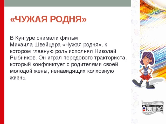 «ЧУЖАЯ РОДНЯ» В Кунгуре снимали фильм Mихаила Швейцера «Чужая родня», к котором главную роль исполнял Николай Рыбников. Он играл передового тракториста, который конфликтует с родителями своей молодой жены, ненавидящих колхозную жизнь. 